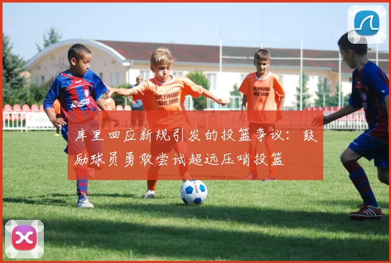库里回应新规引发的投篮争议：鼓励球员勇敢尝试超远压哨投篮