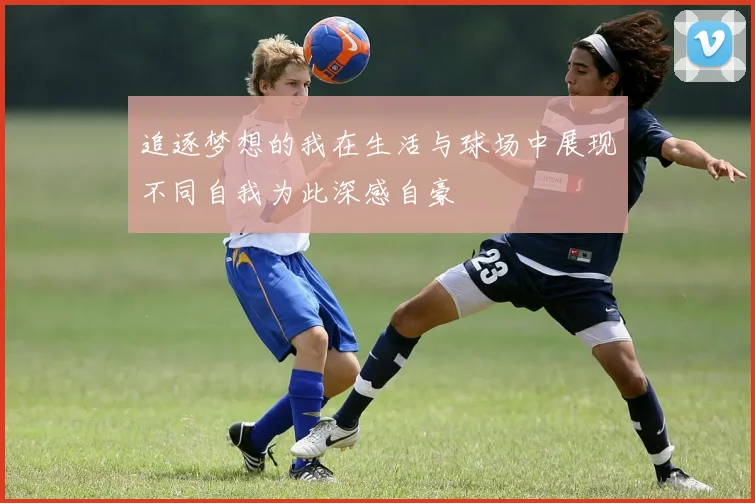 追逐梦想的我在生活与球场中展现不同自我为此深感自豪