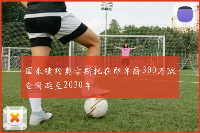 国米续约奥古斯托在即年薪300万欧合同延至2030年