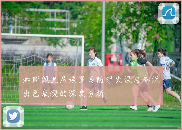 加斯佩里尼谈罗马防守失误与齐沃出色表现的深度分析
