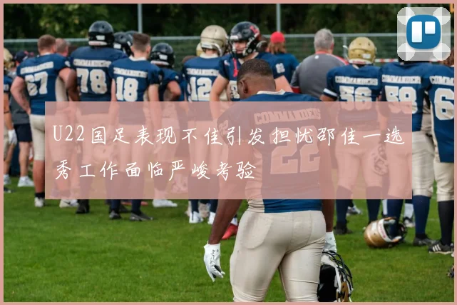 U22国足表现不佳引发担忧邵佳一选秀工作面临严峻考验