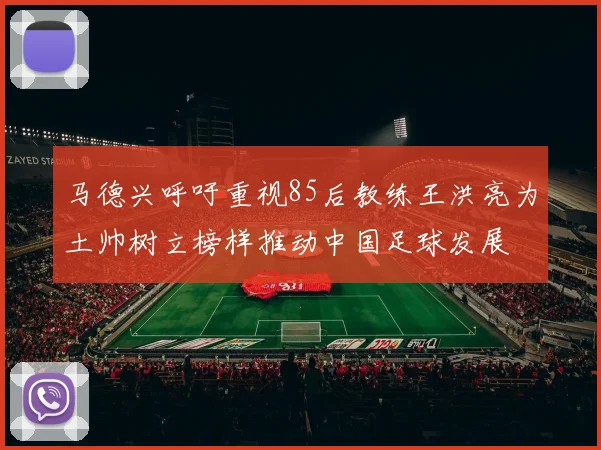 马德兴呼吁重视85后教练王洪亮为土帅树立榜样推动中国足球发展