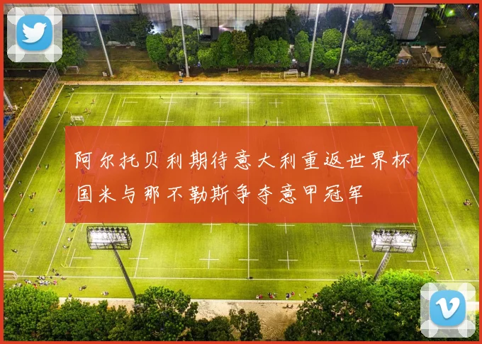 阿尔托贝利期待意大利重返世界杯国米与那不勒斯争夺意甲冠军