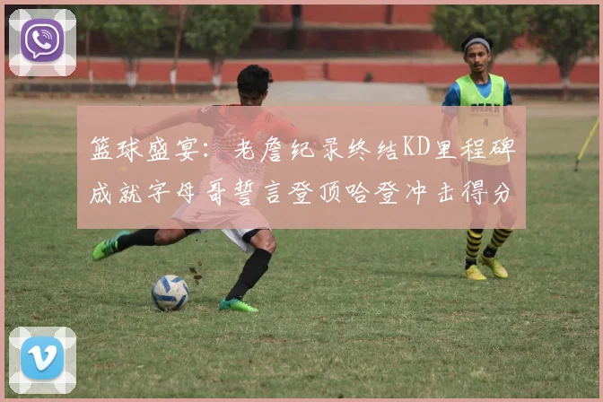 篮球盛宴：老詹纪录终结KD里程碑成就字母哥誓言登顶哈登冲击得分前十