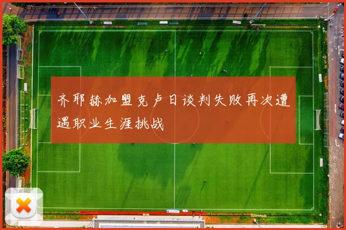 齐耶赫加盟克卢日谈判失败再次遭遇职业生涯挑战