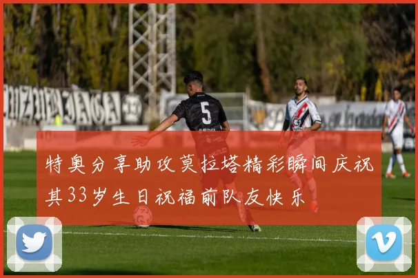特奥分享助攻莫拉塔精彩瞬间庆祝其33岁生日祝福前队友快乐