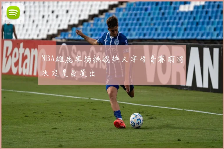NBA雄鹿客场挑战热火字母哥赛前将决定是否复出