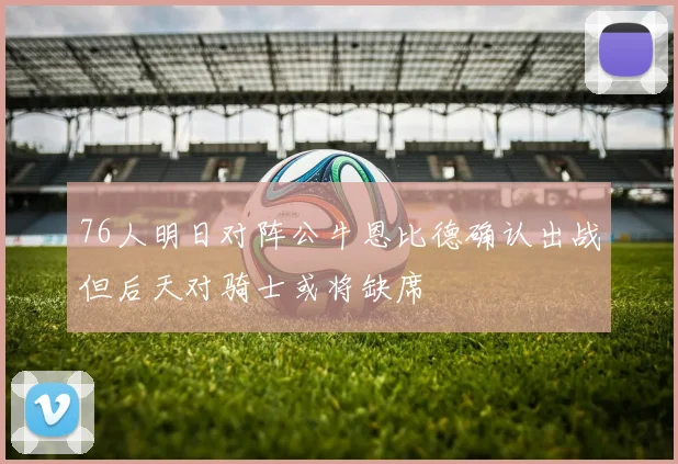 76人明日对阵公牛恩比德确认出战但后天对骑士或将缺席