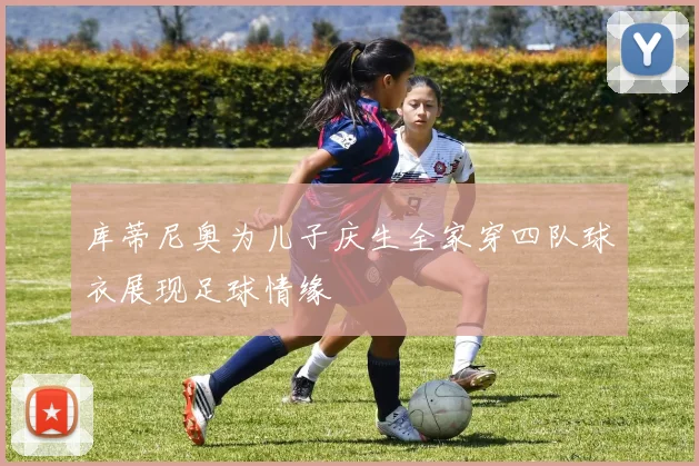 库蒂尼奥为儿子庆生全家穿四队球衣展现足球情缘