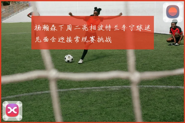 杨瀚森下周二亮相波特兰李宁球迷见面会迎接常规赛挑战