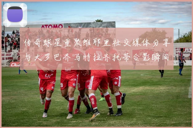 传奇球星重聚维耶里社交媒体分享与大罗巴乔马特拉齐托蒂合影瞬间