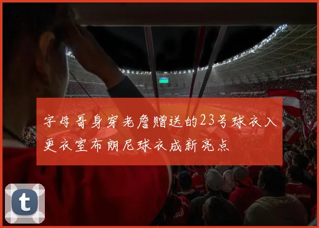 字母哥身穿老詹赠送的23号球衣入更衣室布朗尼球衣成新亮点