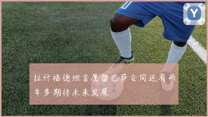拉什福德坦言愿留巴萨合同还有两年多期待未来发展