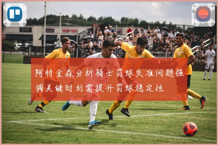 阿特金森分析骑士罚球失准问题强调关键时刻需提升罚球稳定性
