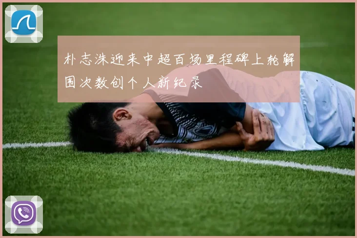 朴志洙迎来中超百场里程碑上轮解围次数创个人新纪录