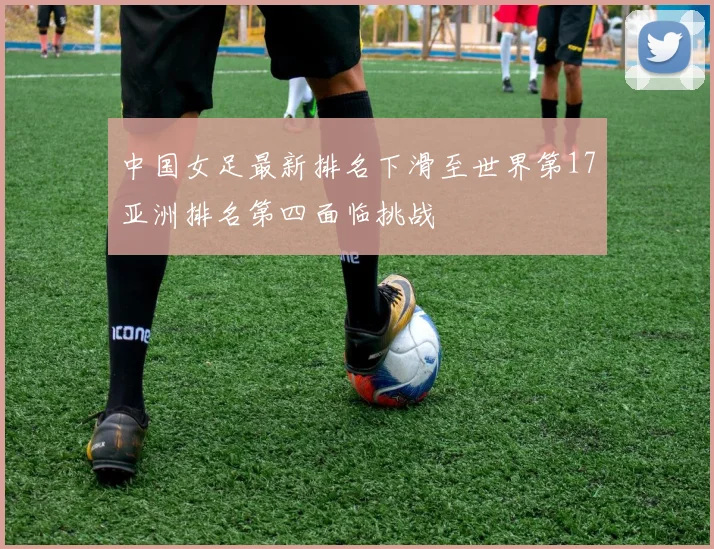 中国女足最新排名下滑至世界第17亚洲排名第四面临挑战