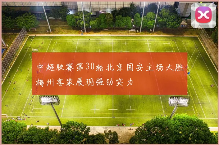 中超联赛第30轮北京国安主场大胜梅州客家展现强劲实力