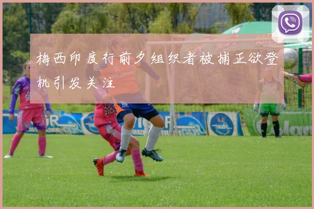 梅西印度行前夕组织者被捕正欲登机引发关注