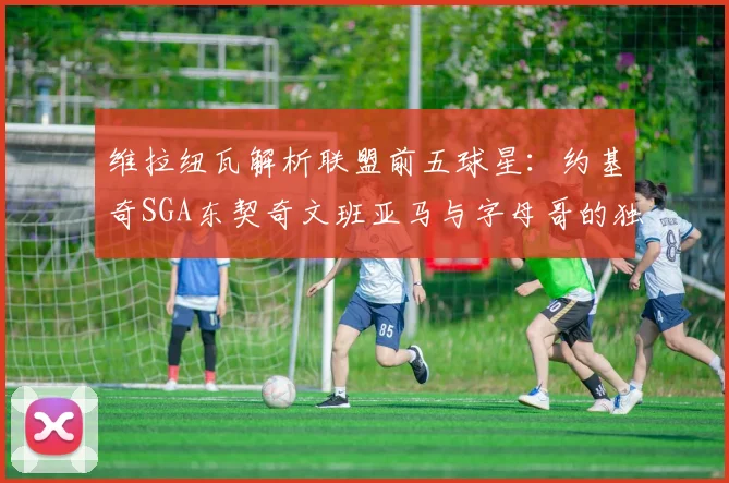 维拉纽瓦解析联盟前五球星：约基奇SGA东契奇文班亚马与字母哥的独特魅力