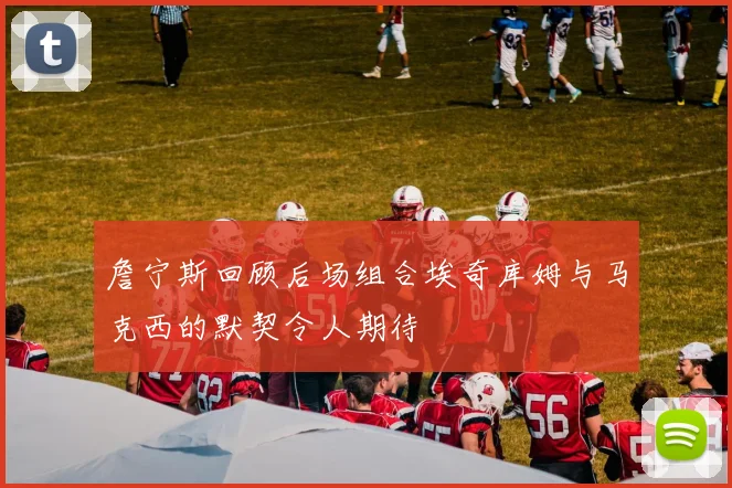 詹宁斯回顾后场组合埃奇库姆与马克西的默契令人期待