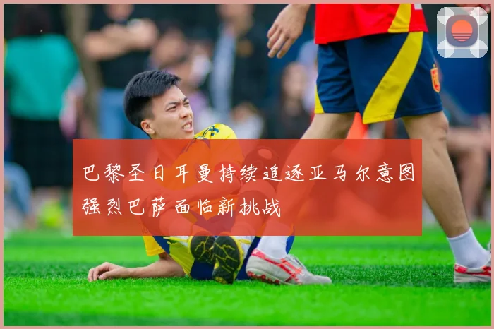 巴黎圣日耳曼持续追逐亚马尔意图强烈巴萨面临新挑战