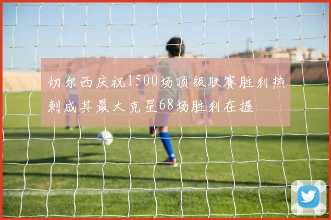 切尔西庆祝1500场顶级联赛胜利热刺成其最大克星68场胜利在握