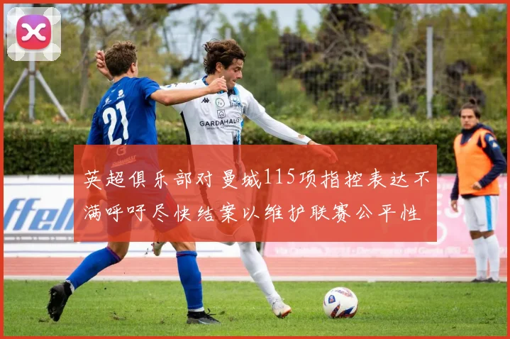 英超俱乐部对曼城115项指控表达不满呼吁尽快结案以维护联赛公平性