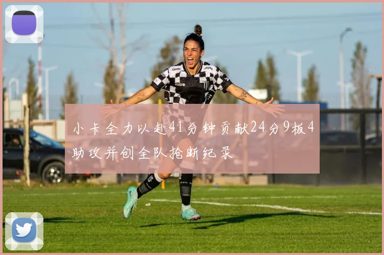 小卡全力以赴41分钟贡献24分9板4助攻并创全队抢断纪录