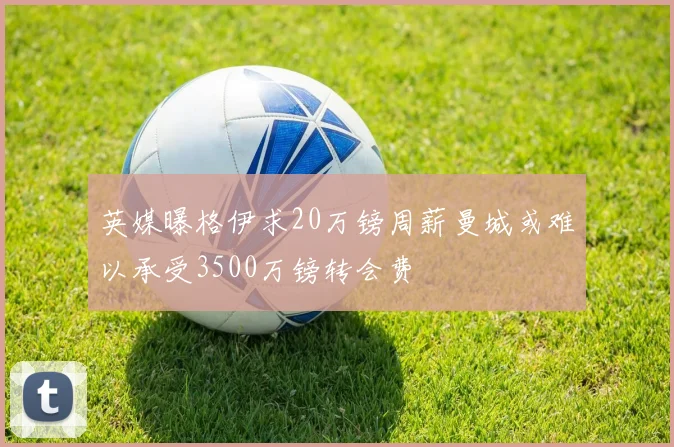 英媒曝格伊求20万镑周薪曼城或难以承受3500万镑转会费