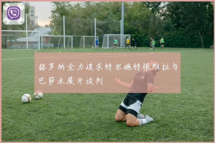 赫罗纳全力追求特尔施特根维拉与巴萨未展开谈判