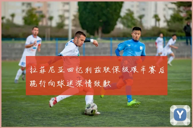 拉菲尼亚回忆利兹联保级艰辛赛后跪行向球迷深情致歉