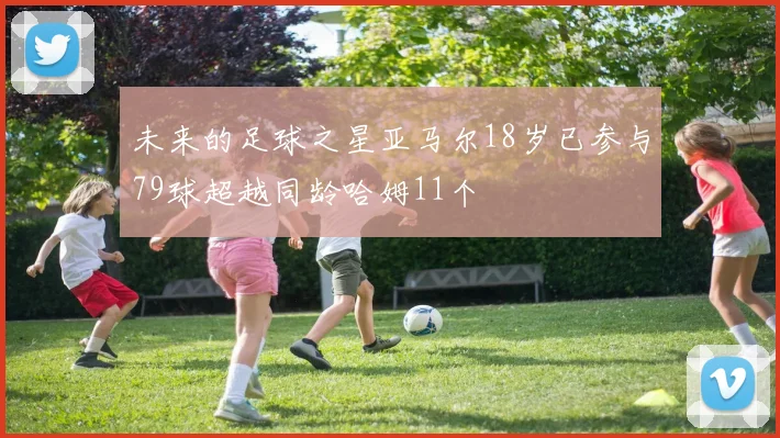 未来的足球之星亚马尔18岁已参与79球超越同龄哈姆11个