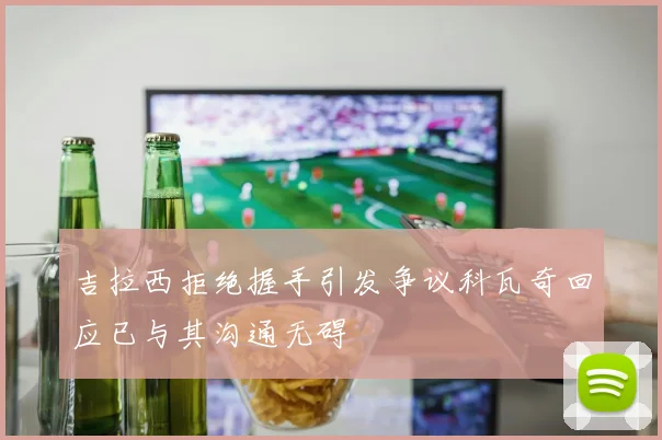 吉拉西拒绝握手引发争议科瓦奇回应已与其沟通无碍
