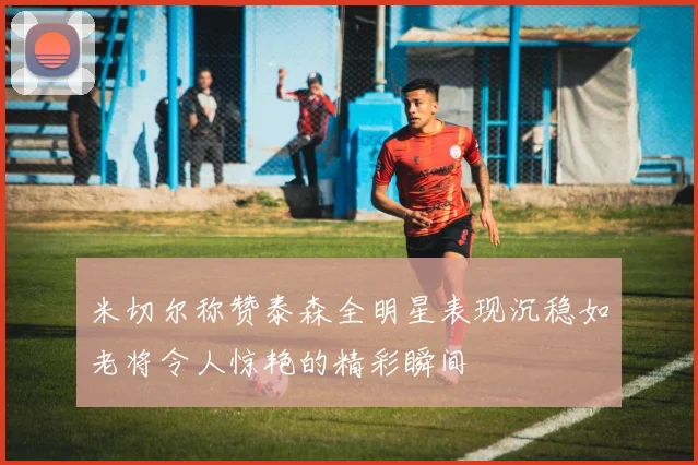 米切尔称赞泰森全明星表现沉稳如老将令人惊艳的精彩瞬间
