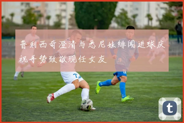 普利西奇澄清与悉尼妹绯闻进球庆祝手势致敬现任女友
