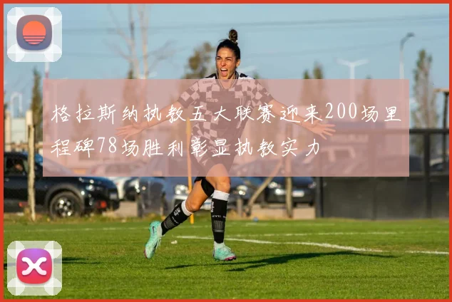 格拉斯纳执教五大联赛迎来200场里程碑78场胜利彰显执教实力