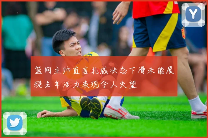 篮网主帅直言扎威状态下滑未能展现去年活力表现令人失望