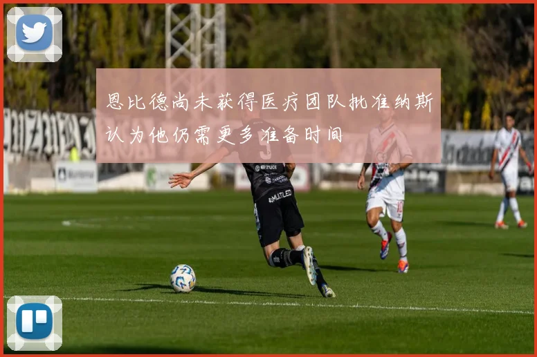 恩比德尚未获得医疗团队批准纳斯认为他仍需更多准备时间
